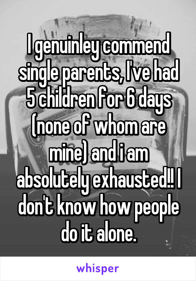 I genuinley commend single parents, I've had 5 children for 6 days (none of whom are mine) and i am absolutely exhausted!! I don't know how people do it alone.