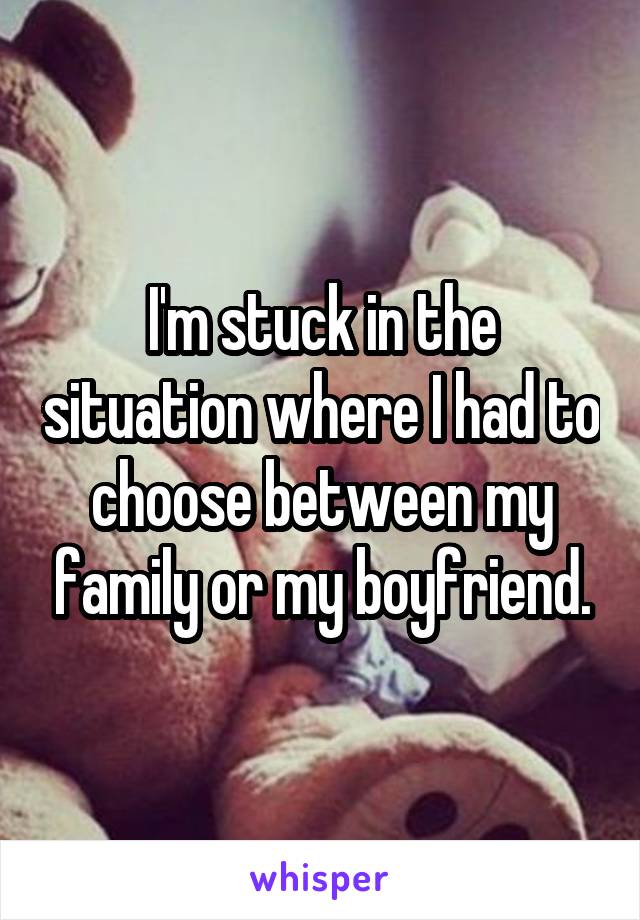 I'm stuck in the situation where I had to choose between my family or my boyfriend.