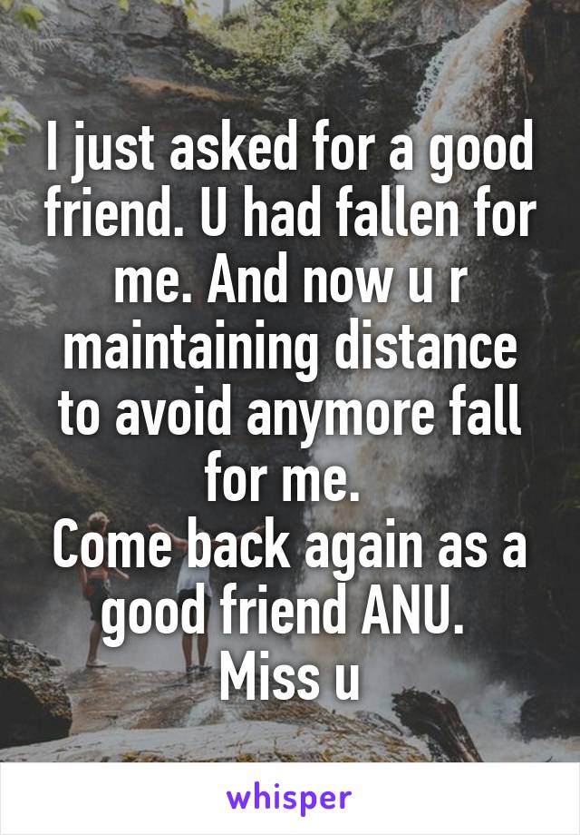 I just asked for a good friend. U had fallen for me. And now u r maintaining distance to avoid anymore fall for me. 
Come back again as a good friend ANU. 
Miss u