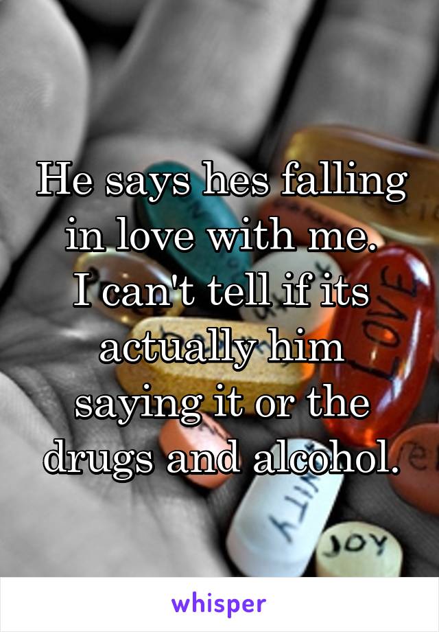 He says hes falling in love with me.
I can't tell if its actually him saying it or the drugs and alcohol.