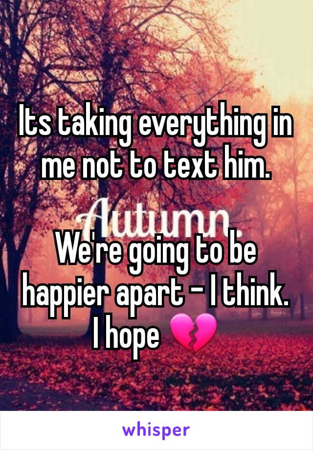 Its taking everything in me not to text him.

We're going to be happier apart - I think. I hope 💔
