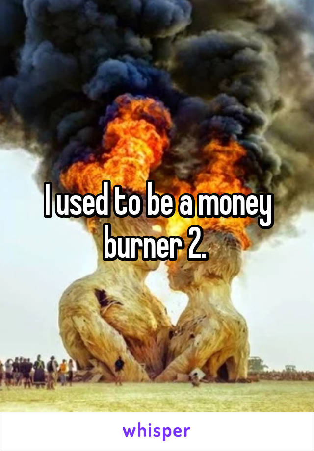 I used to be a money burner 2. 