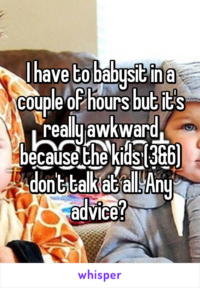 I have to babysit in a couple of hours but it's really awkward because the kids (3&6) don't talk at all. Any advice? 