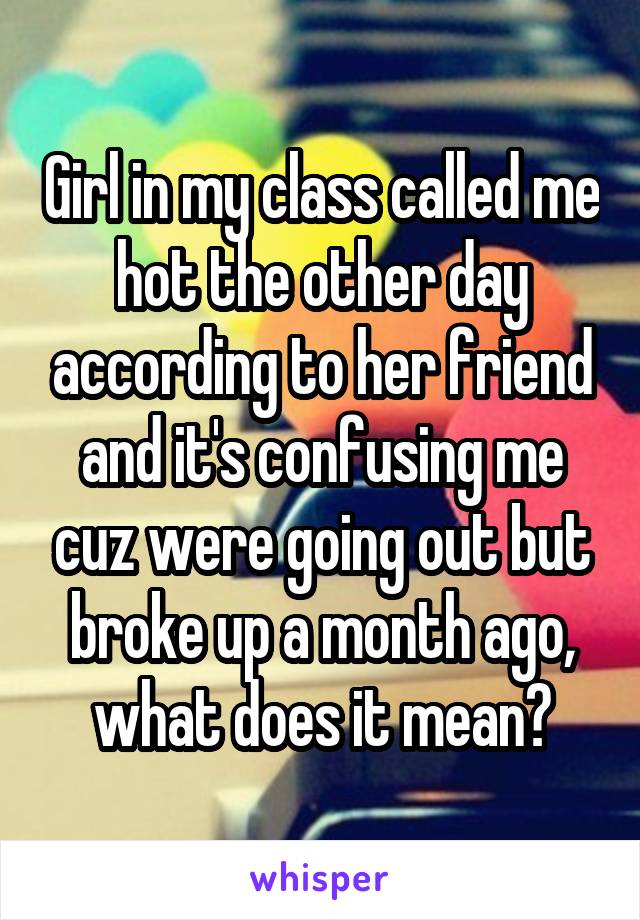 Girl in my class called me hot the other day according to her friend and it's confusing me cuz were going out but broke up a month ago, what does it mean?