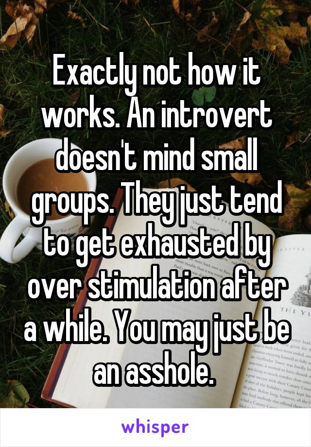 Exactly not how it works. An introvert doesn't mind small groups. They just tend to get exhausted by over stimulation after a while. You may just be an asshole. 