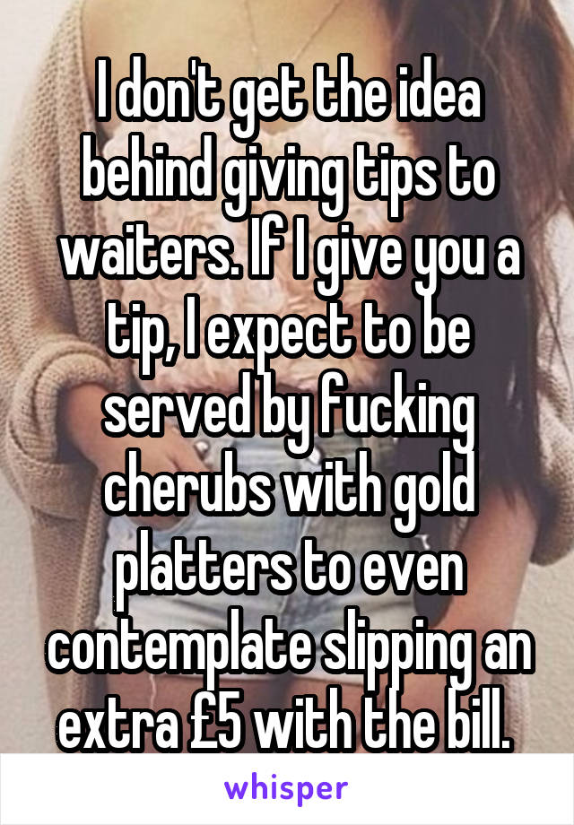 I don't get the idea behind giving tips to waiters. If I give you a tip, I expect to be served by fucking cherubs with gold platters to even contemplate slipping an extra £5 with the bill. 