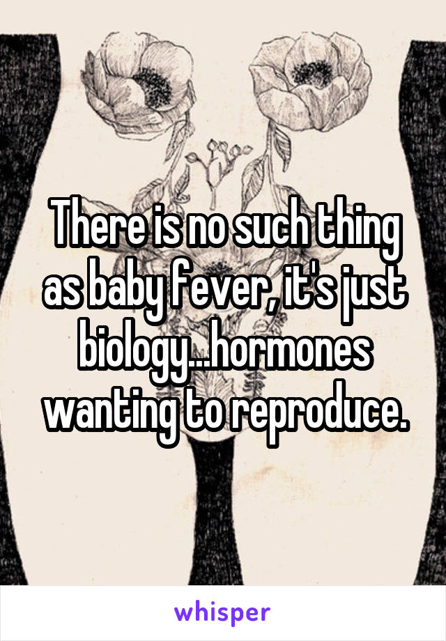 There is no such thing as baby fever, it's just biology...hormones wanting to reproduce.