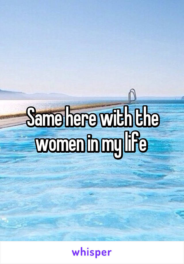 Same here with the women in my life 