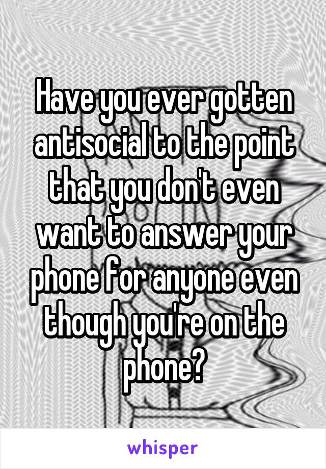 Have you ever gotten antisocial to the point that you don't even want to answer your phone for anyone even though you're on the phone?