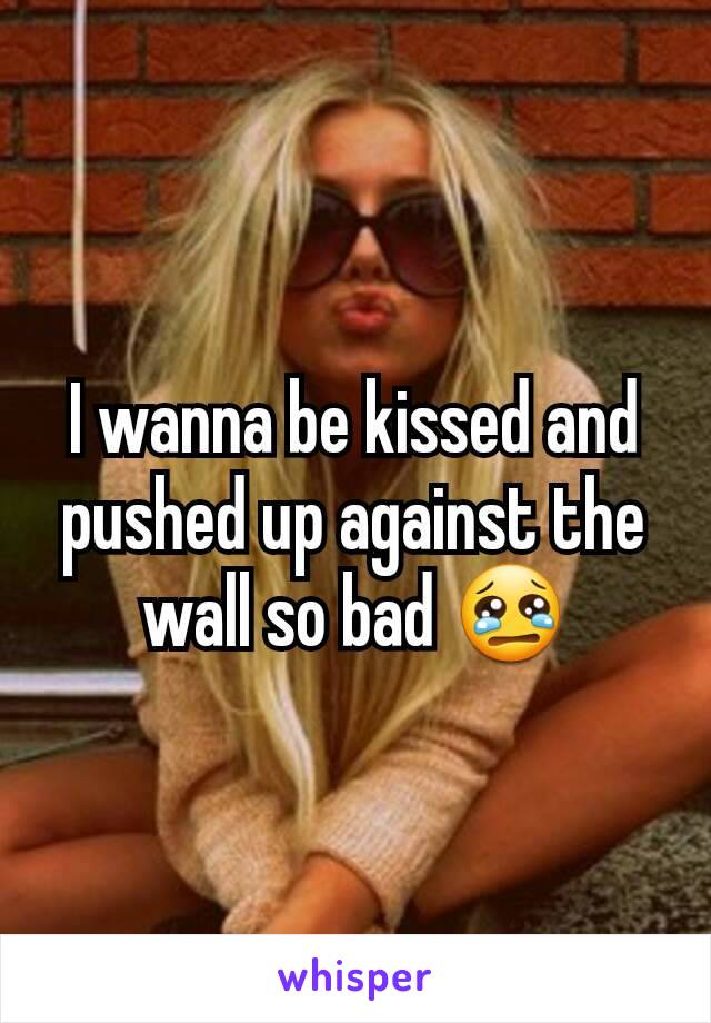 I wanna be kissed and pushed up against the wall so bad 😢