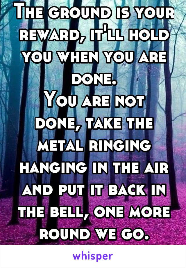 The ground is your reward, it'll hold you when you are done.
You are not done, take the metal ringing hanging in the air and put it back in the bell, one more round we go.
