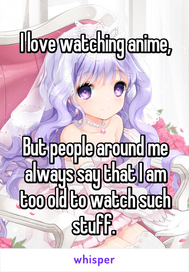 I love watching anime,



But people around me always say that I am too old to watch such stuff. 