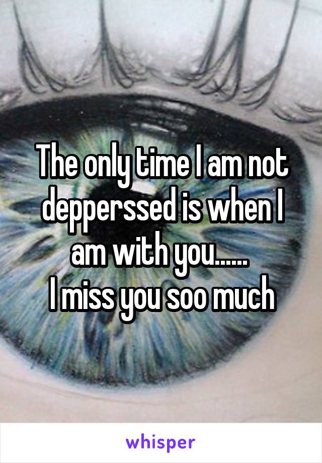 The only time I am not depperssed is when I am with you...... 
I miss you soo much