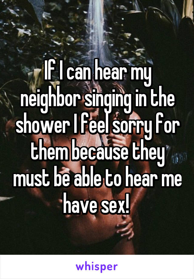 If I can hear my neighbor singing in the shower I feel sorry for them because they must be able to hear me have sex! 