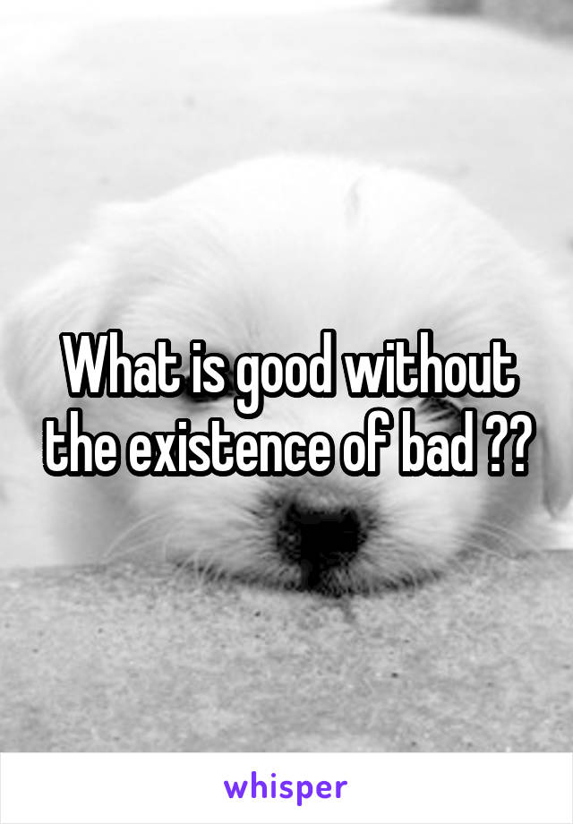 What is good without the existence of bad ??