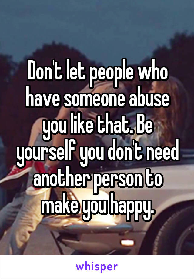 Don't let people who have someone abuse you like that. Be yourself you don't need another person to make you happy.