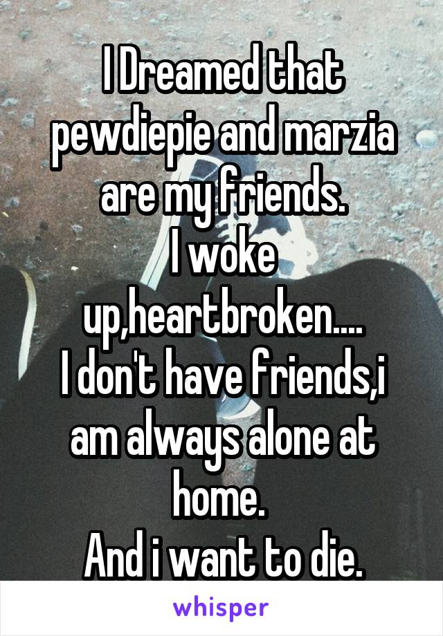 I Dreamed that pewdiepie and marzia are my friends.
I woke up,heartbroken....
I don't have friends,i am always alone at home. 
And i want to die.