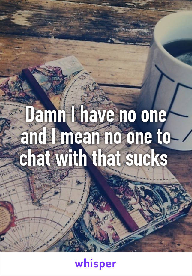 Damn I have no one and I mean no one to chat with that sucks 