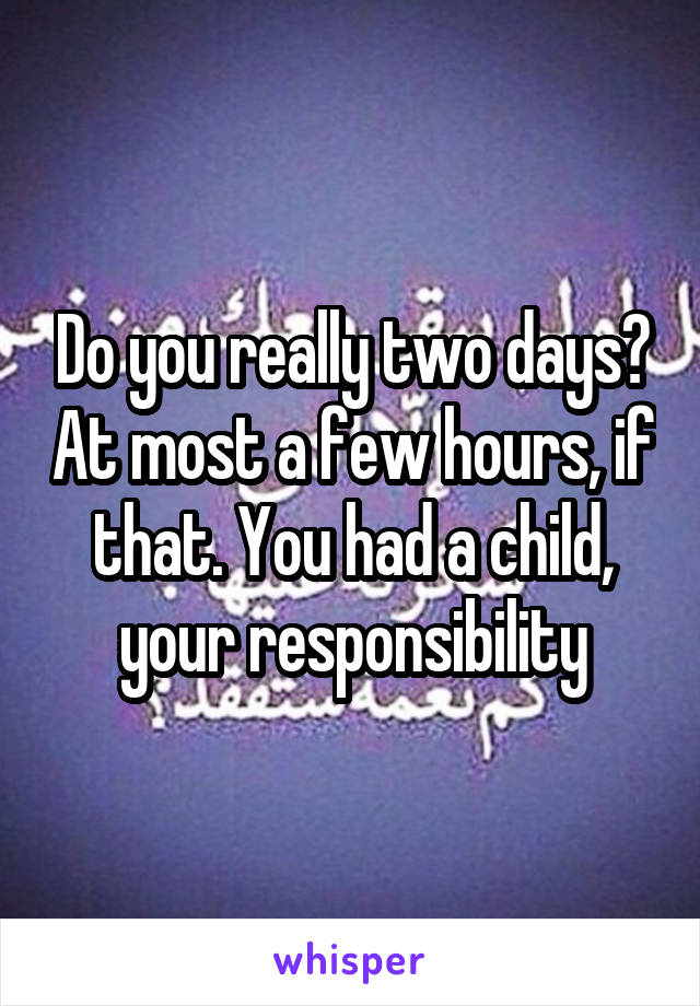 Do you really two days? At most a few hours, if that. You had a child, your responsibility