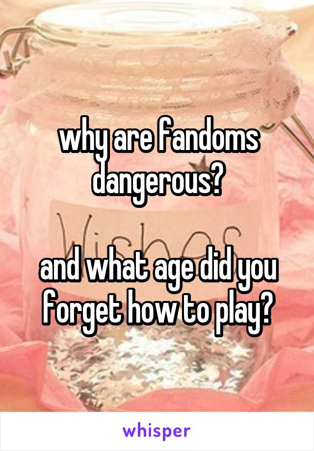 why are fandoms dangerous?

and what age did you forget how to play?