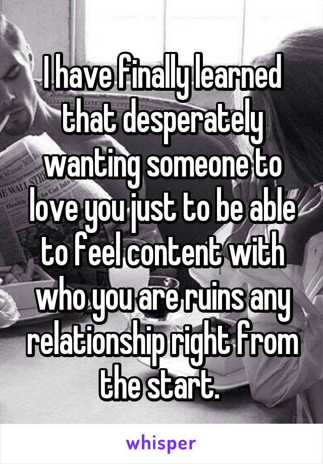 I have finally learned that desperately wanting someone to love you just to be able to feel content with who you are ruins any relationship right from the start. 