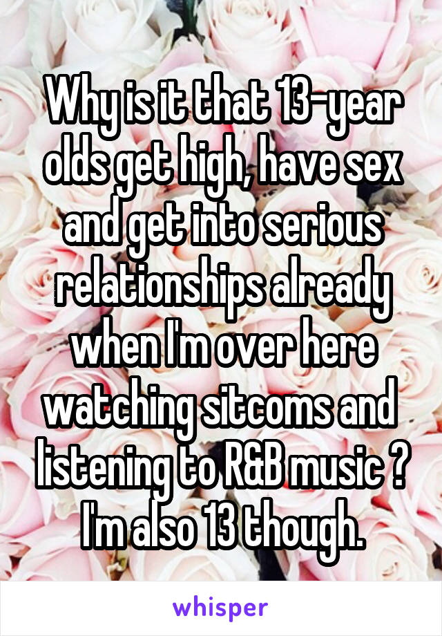 Why is it that 13-year olds get high, have sex and get into serious relationships already when I'm over here watching sitcoms and  listening to R&B music ? I'm also 13 though.