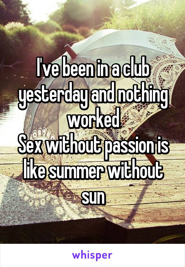 I've been in a club yesterday and nothing worked
Sex without passion is like summer without sun