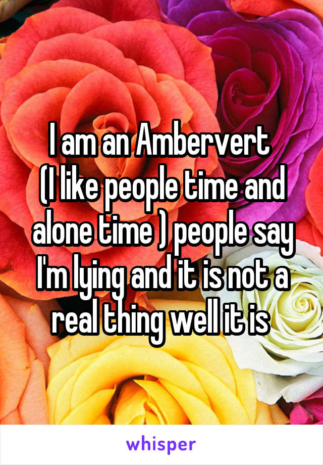 I am an Ambervert 
(I like people time and alone time ) people say I'm lying and it is not a real thing well it is 