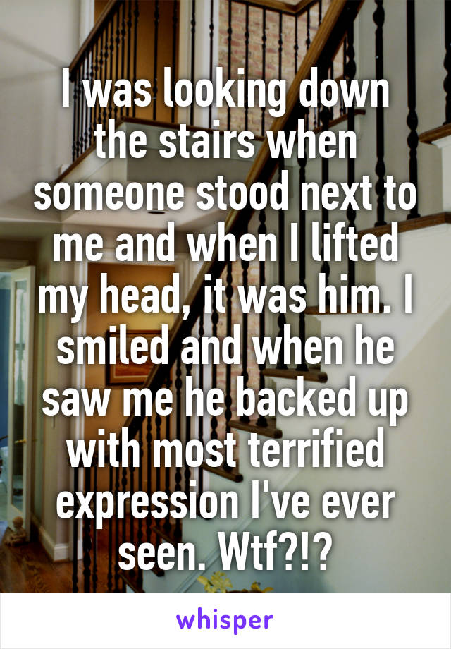 I was looking down the stairs when someone stood next to me and when I lifted my head, it was him. I smiled and when he saw me he backed up with most terrified expression I've ever seen. Wtf?!?