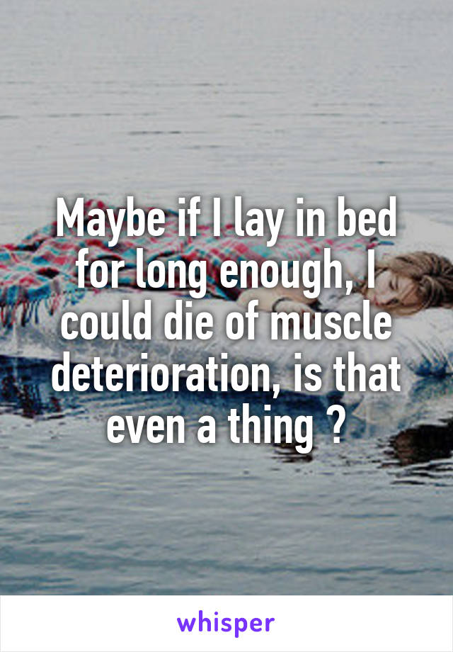Maybe if I lay in bed for long enough, I could die of muscle deterioration, is that even a thing ?