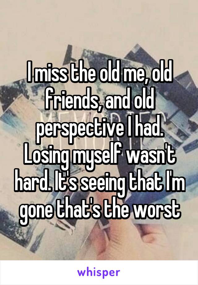 I miss the old me, old friends, and old perspective I had. Losing myself wasn't hard. It's seeing that I'm gone that's the worst
