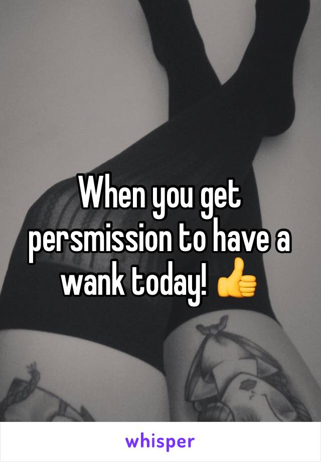 When you get persmission to have a wank today! 👍