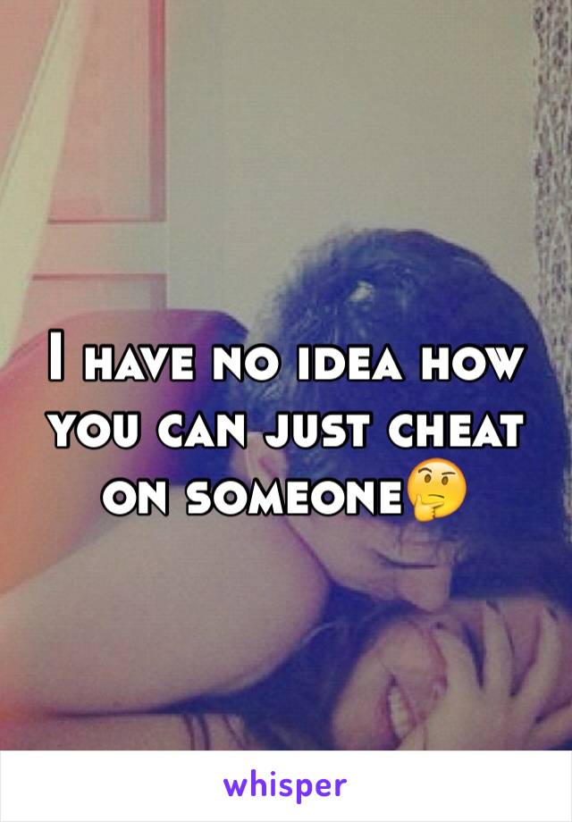I have no idea how you can just cheat on someone🤔