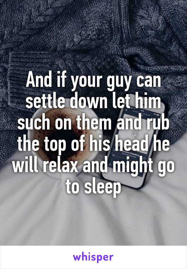 And if your guy can settle down let him such on them and rub the top of his head he will relax and might go to sleep