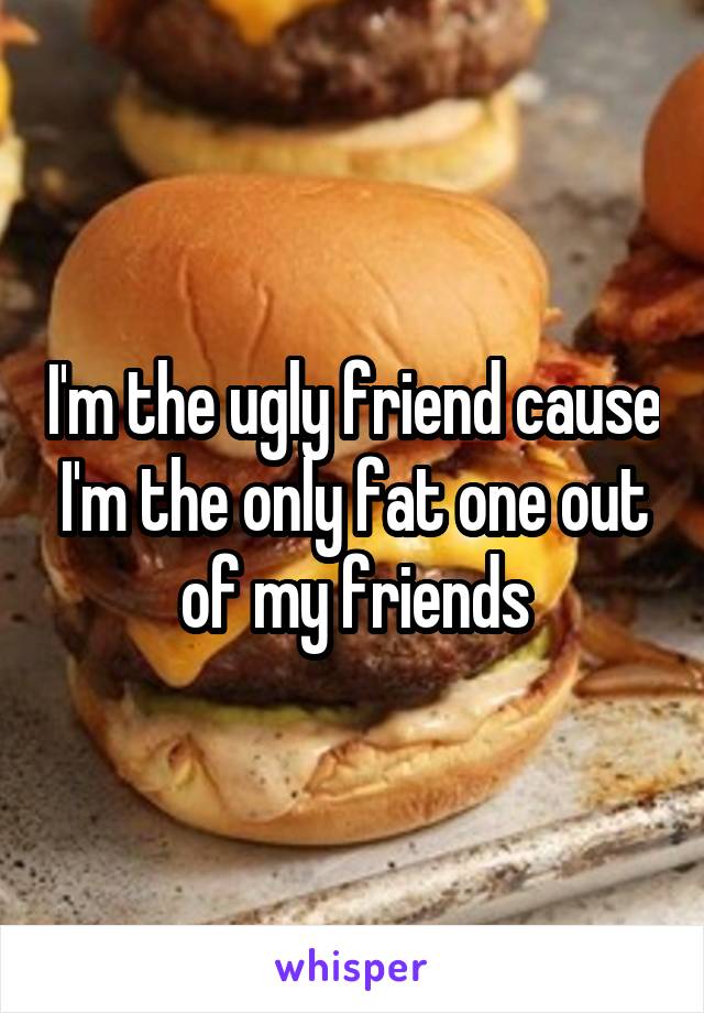 I'm the ugly friend cause I'm the only fat one out of my friends