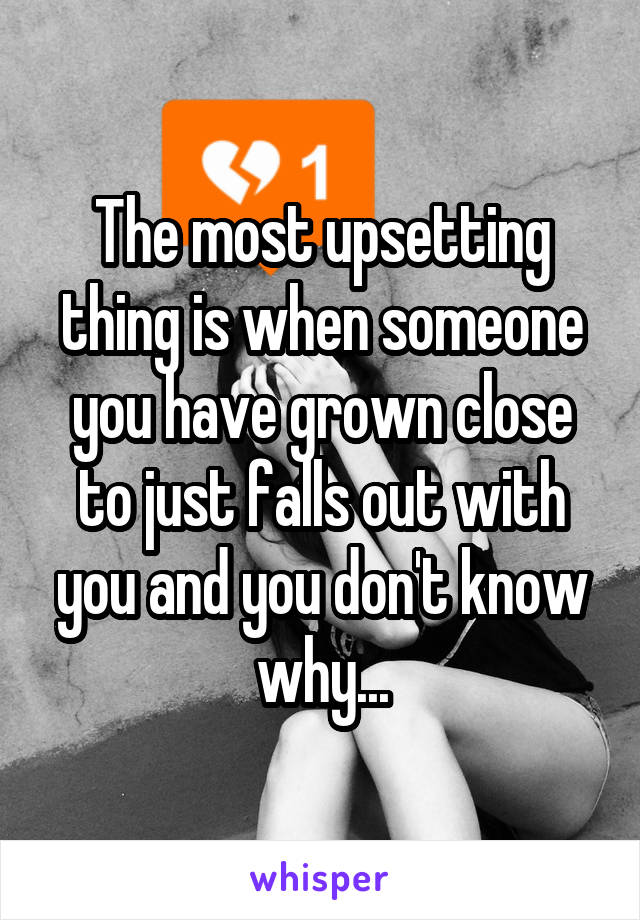 The most upsetting thing is when someone you have grown close to just falls out with you and you don't know why...