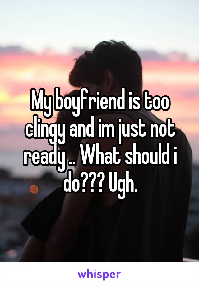 My boyfriend is too clingy and im just not ready .. What should i do??? Ugh.