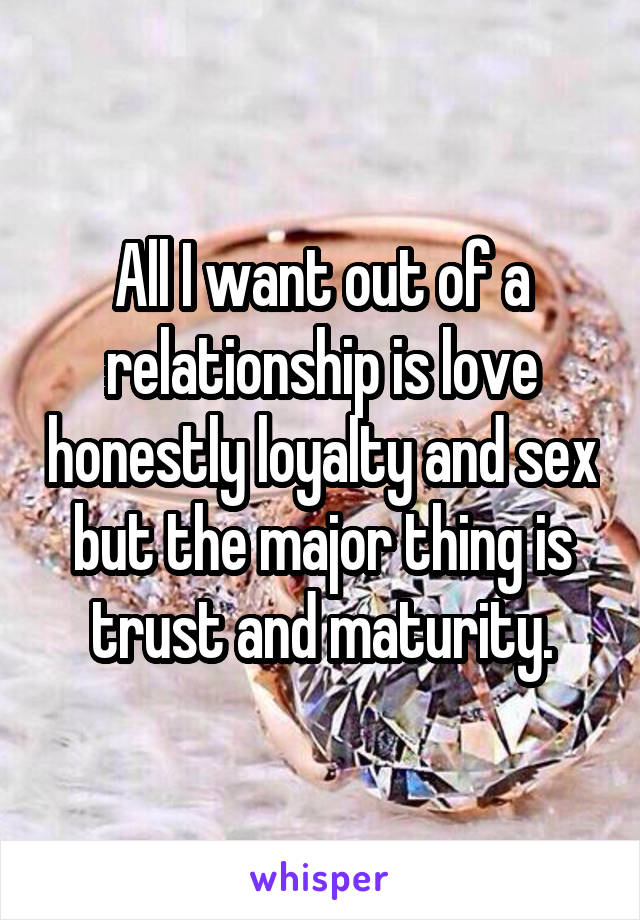 All I want out of a relationship is love honestly loyalty and sex but the major thing is trust and maturity.