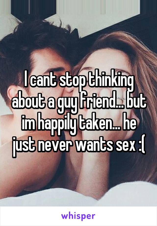 I cant stop thinking about a guy friend... but im happily taken... he just never wants sex :(