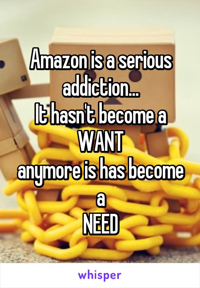 Amazon is a serious addiction...
It hasn't become a WANT
anymore is has become a
NEED