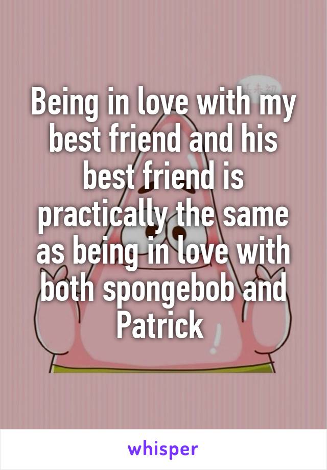Being in love with my best friend and his best friend is practically the same as being in love with both spongebob and Patrick 
