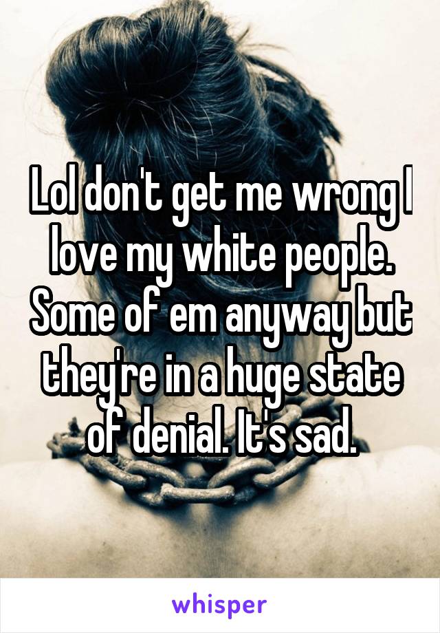 Lol don't get me wrong I love my white people. Some of em anyway but they're in a huge state of denial. It's sad.