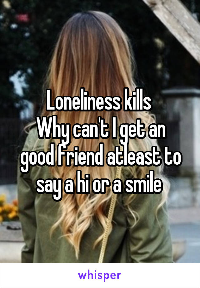 Loneliness kills 
Why can't I get an good friend atleast to say a hi or a smile 