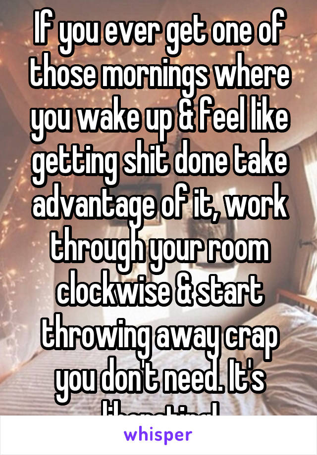 If you ever get one of those mornings where you wake up & feel like getting shit done take advantage of it, work through your room clockwise & start throwing away crap you don't need. It's liberating!