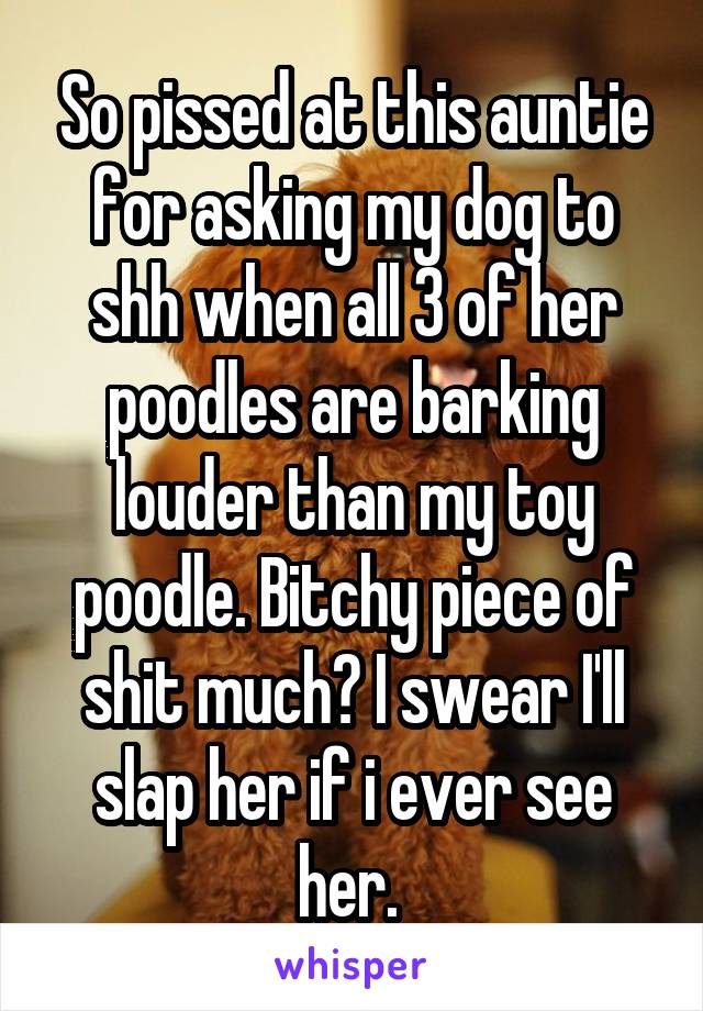 So pissed at this auntie for asking my dog to shh when all 3 of her poodles are barking louder than my toy poodle. Bitchy piece of shit much? I swear I'll slap her if i ever see her. 
