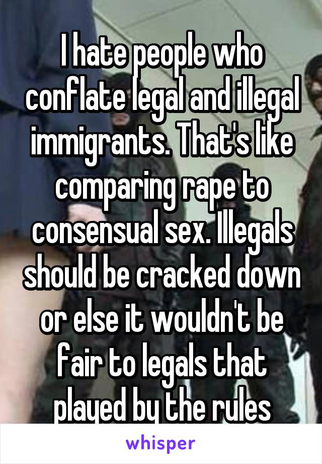 I hate people who conflate legal and illegal immigrants. That's like comparing rape to consensual sex. Illegals should be cracked down or else it wouldn't be fair to legals that played by the rules
