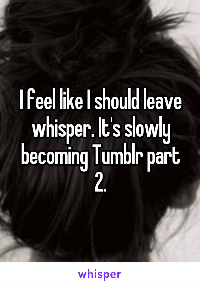 I feel like I should leave whisper. It's slowly becoming Tumblr part 2.