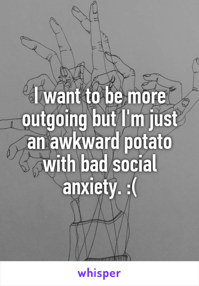 I want to be more outgoing but I'm just an awkward potato with bad social anxiety. :(