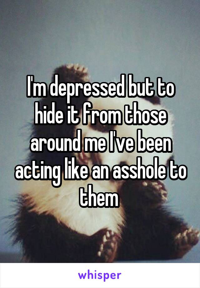 I'm depressed but to hide it from those around me I've been acting like an asshole to them 