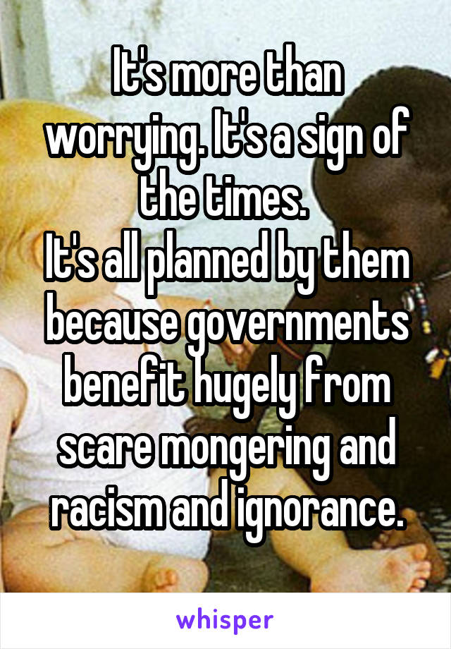 It's more than worrying. It's a sign of the times. 
It's all planned by them because governments benefit hugely from scare mongering and racism and ignorance.
